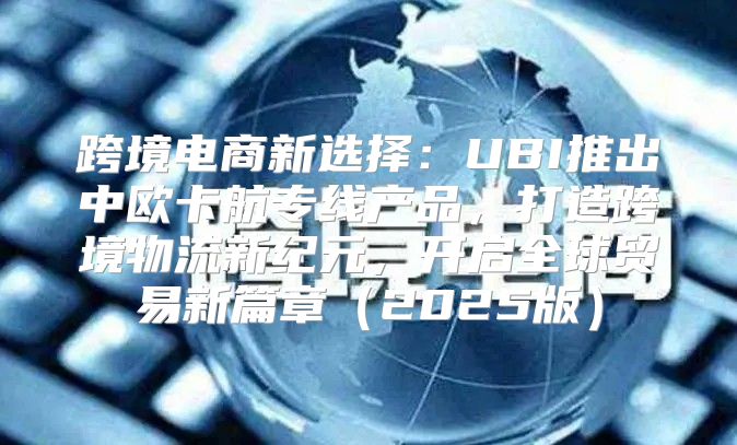 跨境电商新选择：UBI推出中欧卡航专线产品，打造跨境物流新纪元，开启全球贸易新篇章2025版