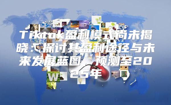 Tiktok盈利模式尚未揭晓：探讨其盈利途径与未来发展蓝图，预测至2025年