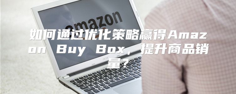 如何通过优化策略赢得Amazon Buy Box，提升商品销量？