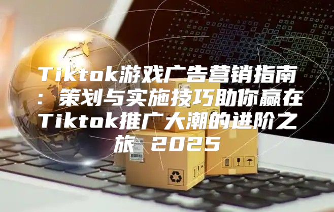 Tiktok游戏广告营销指南：策划与实施技巧助你赢在Tiktok推广大潮的进阶之旅 2025