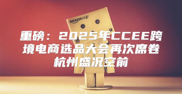 重磅：2025年CCEE跨境电商选品大会再次席卷杭州盛况空前