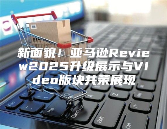 新面貌！亚马逊Review2025升级展示与Video版块共荣展现