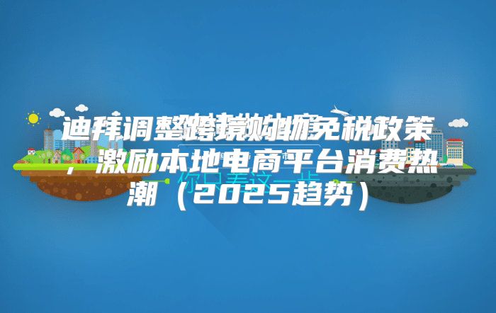 迪拜调整跨境购物免税政策，激励本地电商平台消费热潮2025趋势