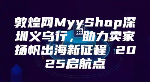 敦煌网MyyShop深圳义乌行，助力卖家扬帆出海新征程 2025启航点
