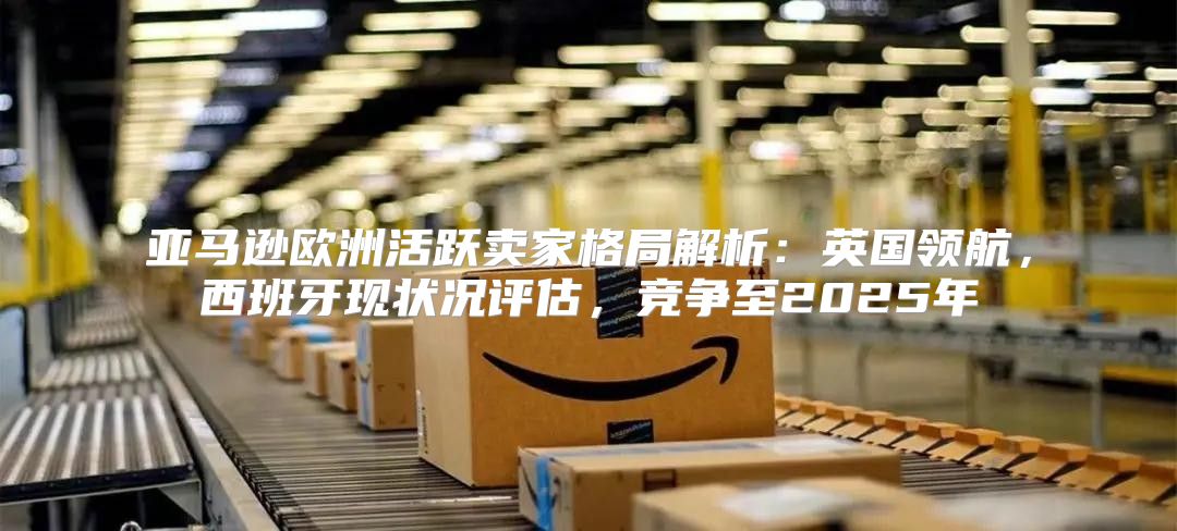 亚马逊欧洲活跃卖家格局解析：英国领航，西班牙现状况评估，竞争至2025年
