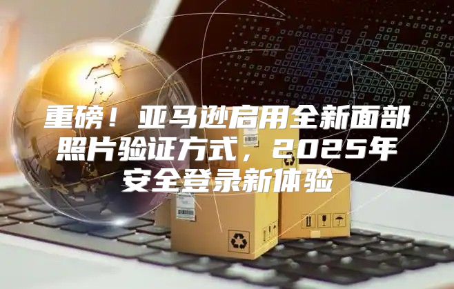 重磅！亚马逊启用全新面部照片验证方式，2025年安全登录新体验
