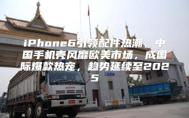 iPhone6引领配件热潮，中国手机壳风靡欧美市场，成国际爆款热宠，趋势延续至2025