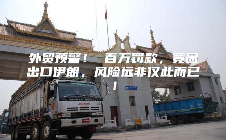 外贸预警！ 百万罚款，竟因出口伊朗，风险远非仅此而已！