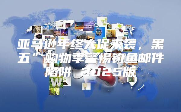 亚马逊年终大促来袭，黑五”购物季警惕钓鱼邮件陷阱 2025版