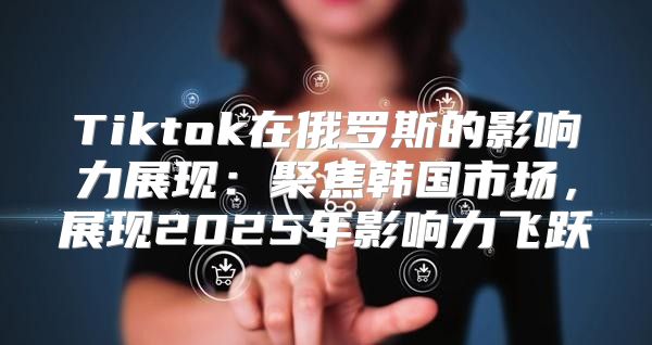 Tiktok在俄罗斯的影响力展现：聚焦韩国市场，展现2025年影响力飞跃