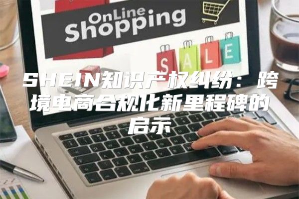 SHEIN知识产权纠纷：跨境电商合规化新里程碑的启示