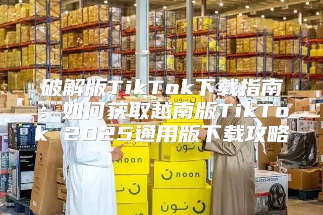 破解版TikTok下载指南：如何获取越南版TikTok 2025通用版下载攻略