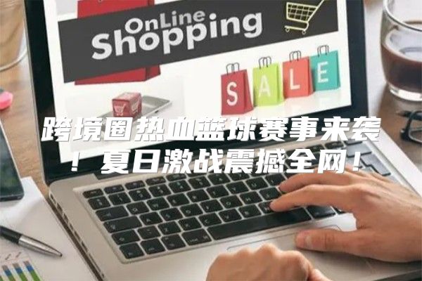 跨境圈热血篮球赛事来袭！夏日激战震撼全网！