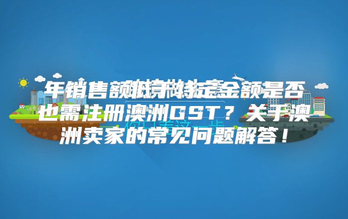 年销售额低于特定金额是否也需注册澳洲GST？关于澳洲卖家的常见问题解答！