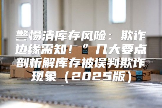 警惕清库存风险：欺诈边缘需知！”几大要点剖析解库存被误判欺诈现象2025版