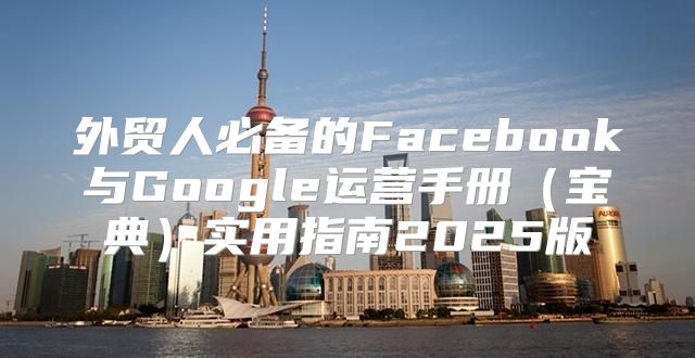 外贸人必备的Facebook与Google运营手册宝典实用指南2025版