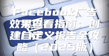Facebook广告效果查看指南：创建自定义报告全攻略2025版