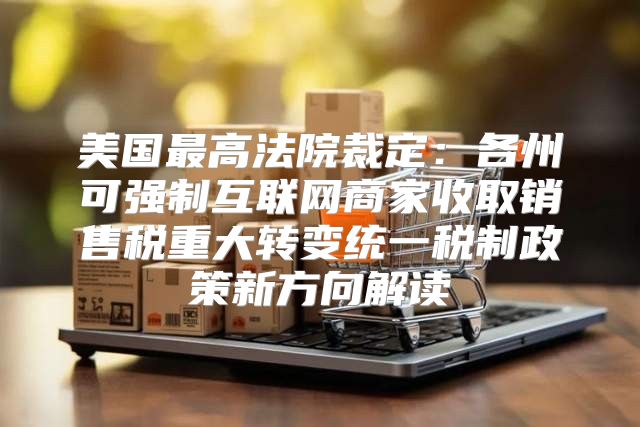 美国最高法院裁定：各州可强制互联网商家收取销售税重大转变统一税制政策新方向解读