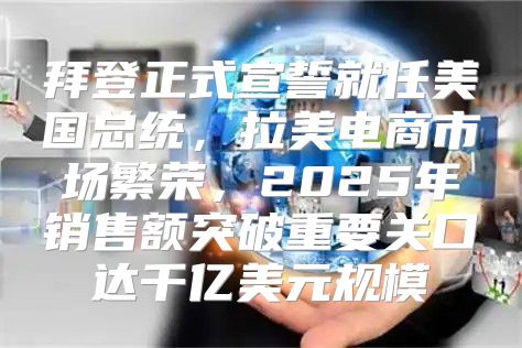 拜登正式宣誓就任美国总统，拉美电商市场繁荣，2025年销售额突破重要关口达千亿美元规模
