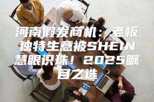 河南假发商机：老板独特生意被SHEIN慧眼识珠！2025瞩目之选