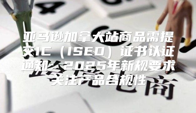亚马逊加拿大站商品需提交ICISED证书认证通知：2025年新规要求关注产品合规性