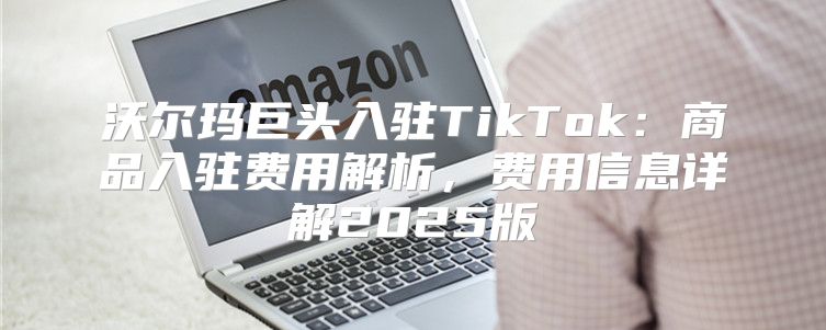 沃尔玛巨头入驻TikTok：商品入驻费用解析，费用信息详解2025版