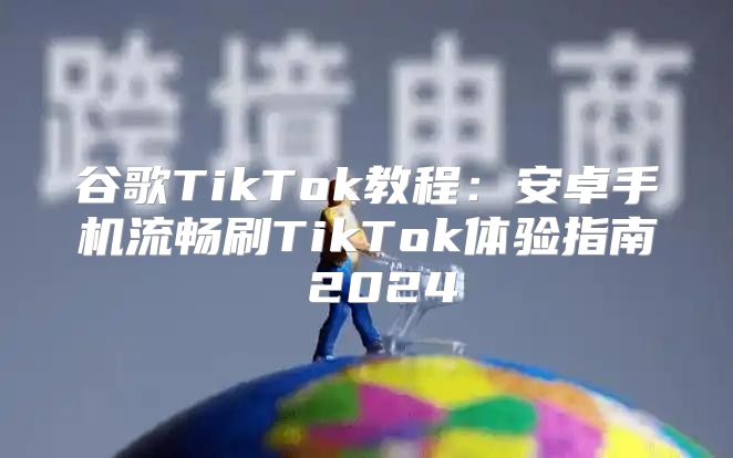 谷歌TikTok教程：安卓手机流畅刷TikTok体验指南 2025