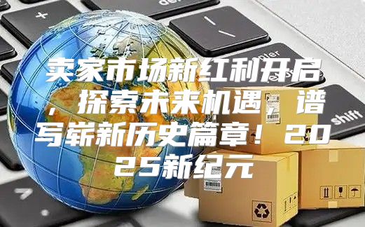 卖家市场新红利开启，探索未来机遇，谱写崭新历史篇章！2025新纪元