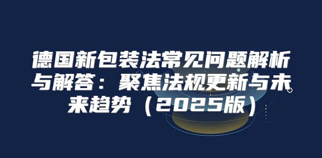 德国新包装法常见问题解析与解答：聚焦法规更新与未来趋势2025版