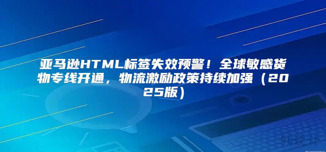 亚马逊HTML标签失效预警！全球敏感货物专线开通，物流激励政策持续加强2025版