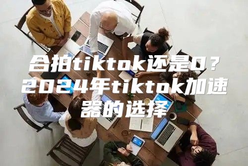 合拍tiktok还是0？2025年tiktok加速器的选择
