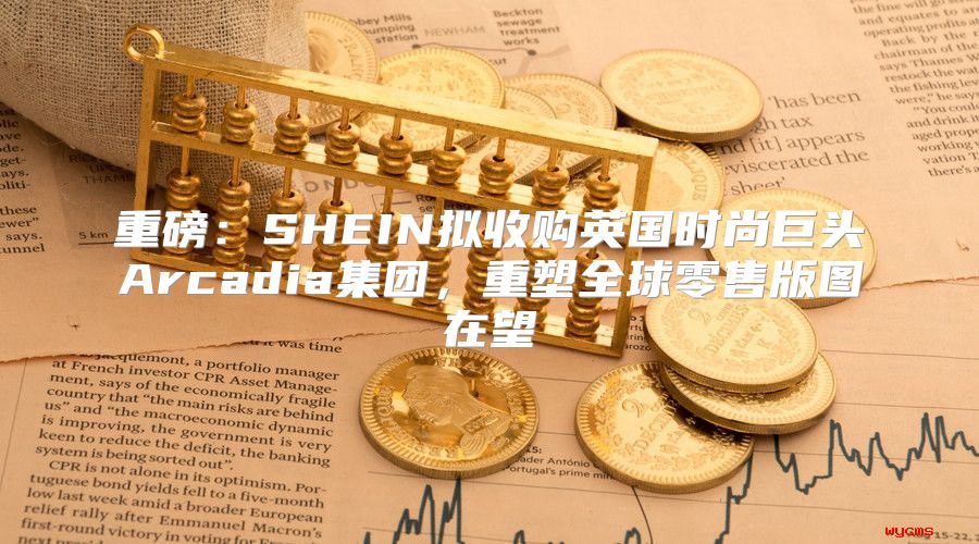 重磅：SHEIN拟收购英国时尚巨头Arcadia集团，重塑全球零售版图在望