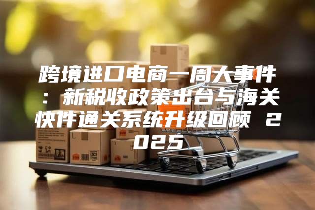跨境进口电商一周大事件：新税收政策出台与海关快件通关系统升级回顾 2025