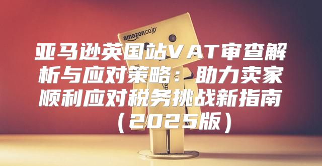 亚马逊英国站VAT审查解析与应对策略：助力卖家顺利应对税务挑战新指南2025版