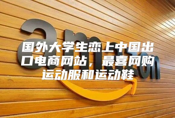 国外大学生恋上中国出口电商网站，最喜网购运动服和运动鞋