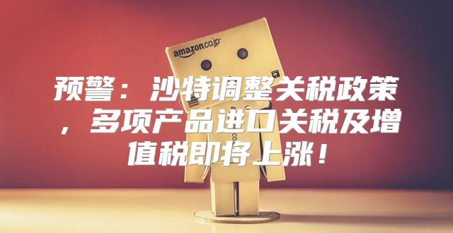 预警：沙特调整关税政策，多项产品进口关税及增值税即将上涨！