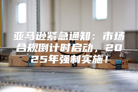 亚马逊紧急通知：市场合规倒计时启动，2025年强制实施！