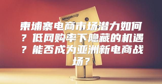 柬埔寨电商市场潜力如何？低网购率下隐藏的机遇？能否成为亚洲新电商战场？