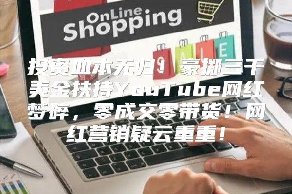 投资血本无归！豪掷三千美金扶持YouTube网红梦碎，零成交零带货！网红营销疑云重重！