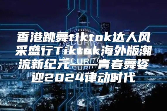 香港跳舞tiktok达人风采盛行Tiktok海外版潮流新纪元——青春舞姿迎2025律动时代