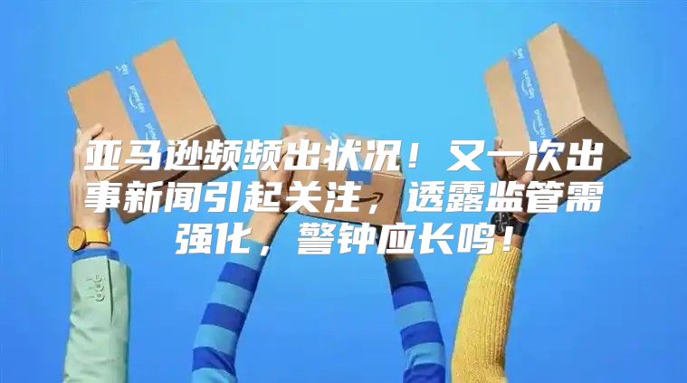 亚马逊频频出状况！又一次出事新闻引起关注，透露监管需强化，警钟应长鸣！