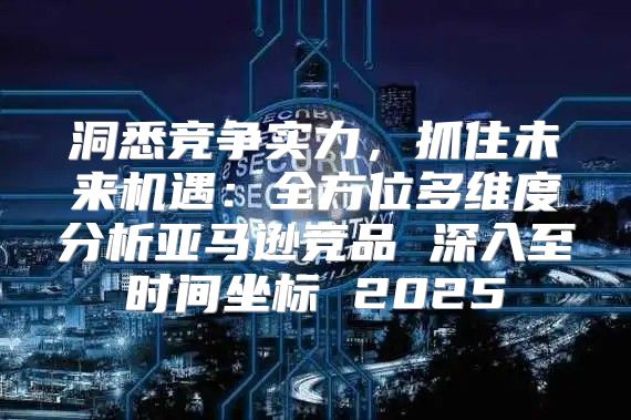 洞悉竞争实力，抓住未来机遇：全方位多维度分析亚马逊竞品 深入至时间坐标 2025