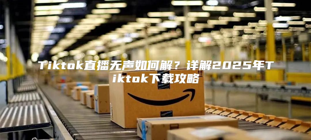 Tiktok直播无声如何解？详解2025年Tiktok下载攻略