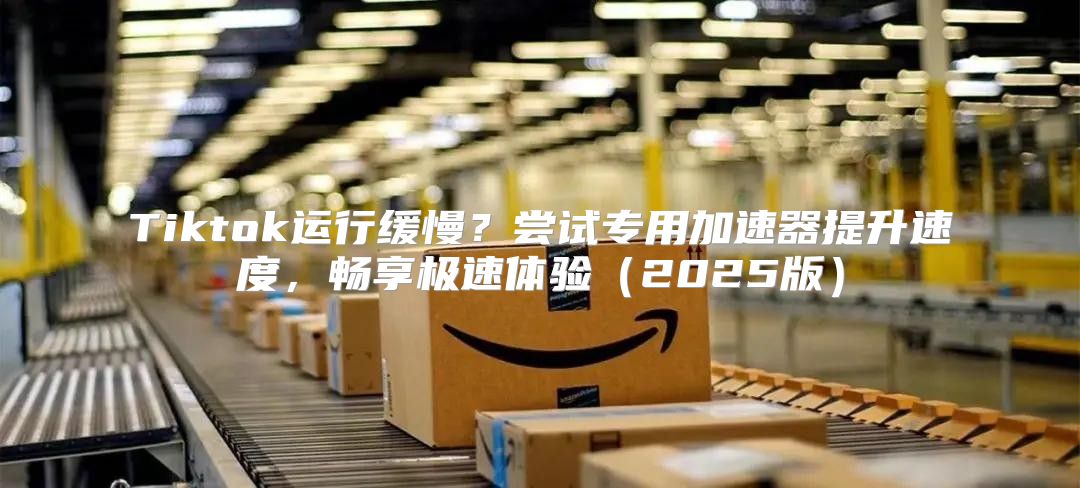 Tiktok运行缓慢？尝试专用加速器提升速度，畅享极速体验2025版
