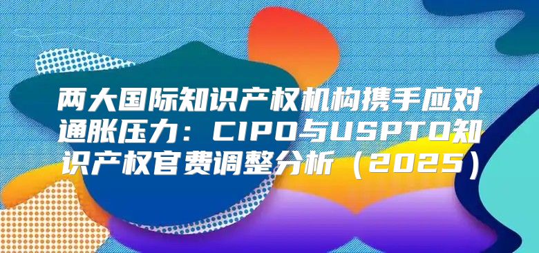 两大国际知识产权机构携手应对通胀压力：CIPO与USPTO知识产权官费调整分析2025