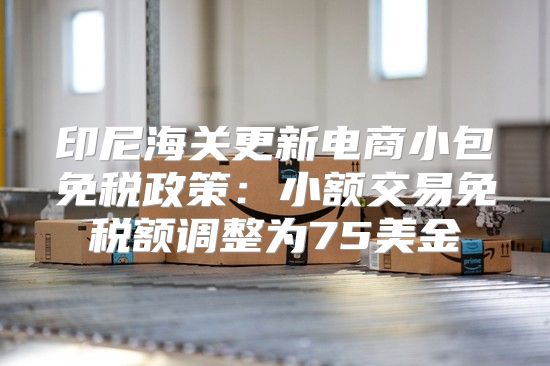 印尼海关更新电商小包免税政策：小额交易免税额调整为75美金