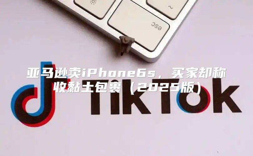 亚马逊卖iPhone6s，买家却称收黏土包裹2025版
