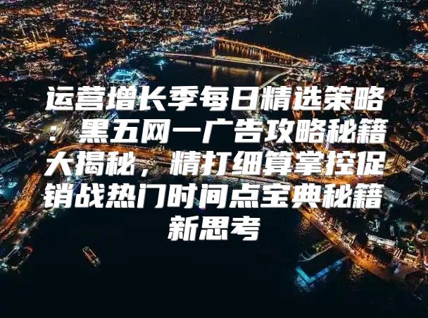 运营增长季每日精选策略：黑五网一广告攻略秘籍大揭秘，精打细算掌控促销战热门时间点宝典秘籍新思考
