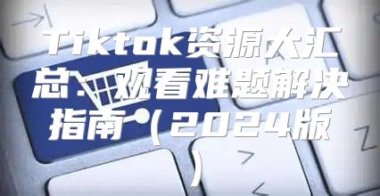 Tiktok资源大汇总：观看难题解决指南2025版