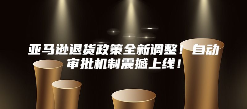 亚马逊退货政策全新调整！自动审批机制震撼上线！